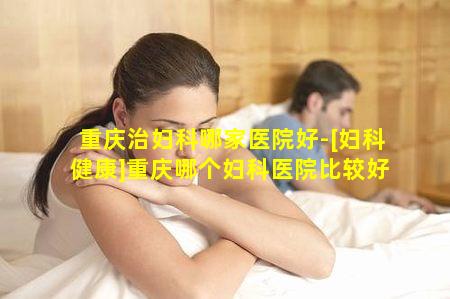 重庆治妇科哪家医院好-[妇科健康]重庆哪个妇科医院比较好